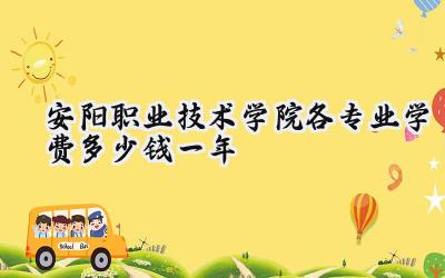 安阳职业技术学院各专业学费多少钱一年