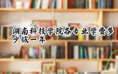 湖南科技学院各专业学费多少钱一年