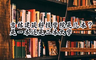 吉林建筑科技学院是几本？是一本还是二本大学
