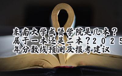 东南大学成贤学院是几本？属于一本还是二本？2025年分数线预测及报考建议