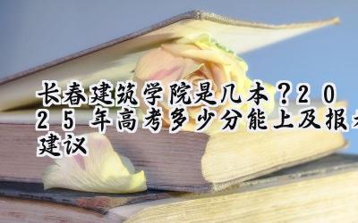 长春建筑学院是几本？2025年高考多少分能上及报考建议