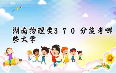 湖南物理类370分能考哪些大学