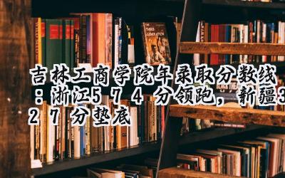 吉林工商学院2024年录取分数线：浙江574分领跑，新疆327分垫底