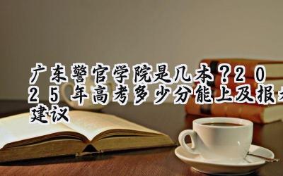广东警官学院是几本？2025年高考多少分能上及报考建议