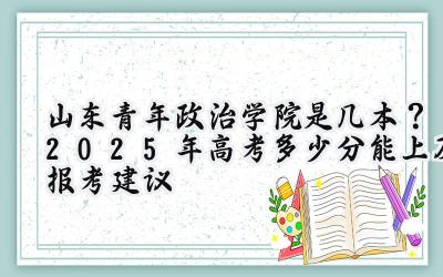 山东青年政治学院是几本？2025年高考多少分能上及报考建议