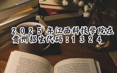 2025年江西科技学院在贵州招生代码：1324