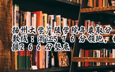 扬州大学广陵学院2024年录取分数线：浙江576分领跑，新疆266分垫底