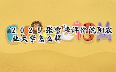 2025张雪峰评价沈阳农业大学怎么样