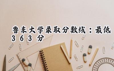 鲁东大学2024录取分数线：最低363分