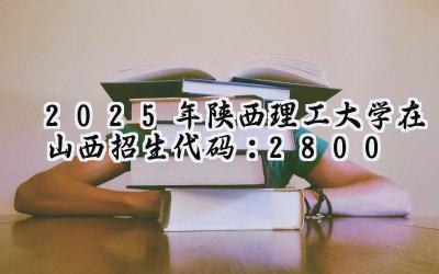 2025年陕西理工大学在山西招生代码：2800