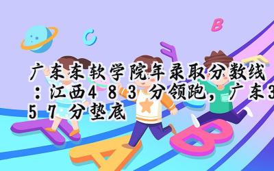 广东东软学院2024年录取分数线：江西483分领跑，广东357分垫底