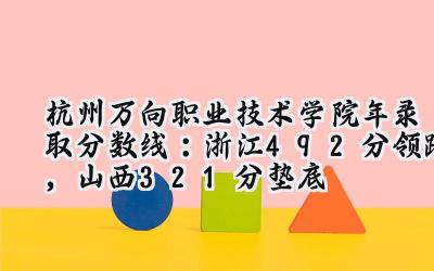 杭州万向职业技术学院2024年录取分数线：浙江492分领跑，山西321分垫底