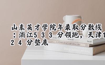 山东英才学院2024年录取分数线：浙江533分领跑，天津124分垫底