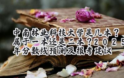 中南林业科技大学是几本？属于一本还是二本？2025年分数线预测及报考建议