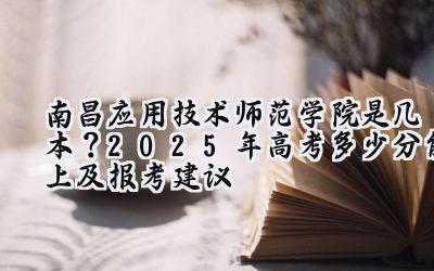 南昌应用技术师范学院是几本？2025年高考多少分能上及报考建议