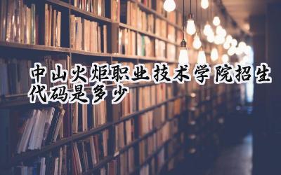 中山火炬职业技术学院招生代码是多少