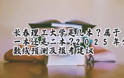 长春理工大学是几本？属于一本还是二本？2025年分数线预测及报考建议
