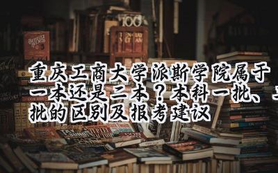 重庆工商大学派斯学院属于一本还是二本？本科一批、二批的区别及报考建议