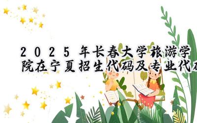 2025年长春大学旅游学院在宁夏招生代码及专业代码