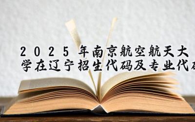 2025年南京航空航天大学在辽宁招生代码及专业代码
