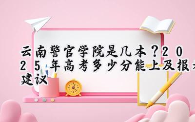 云南警官学院是几本？2025年高考多少分能上及报考建议