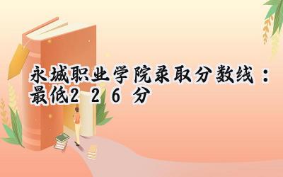 永城职业学院2024录取分数线：最低226分