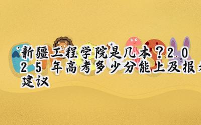 新疆工程学院是几本？2025年高考多少分能上及报考建议