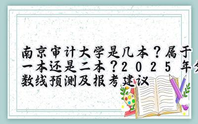 南京审计大学是几本？属于一本还是二本？2025年分数线预测及报考建议