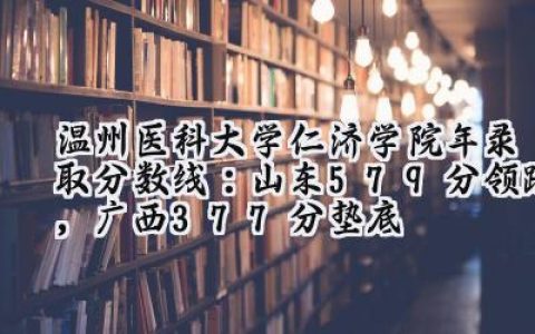 温州医科大学仁济学院2024年录取分数线：山东579分领跑，广西377分垫底