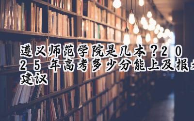 遵义师范学院是几本？2025年高考多少分能上及报考建议