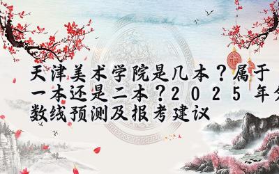 天津美术学院是几本？属于一本还是二本？2025年分数线预测及报考建议