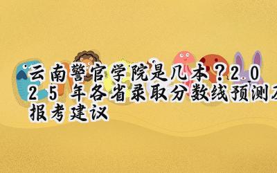 云南警官学院是几本？2025年各省录取分数线预测及报考建议