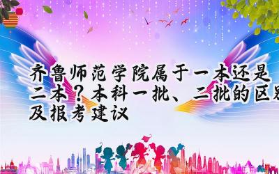 齐鲁师范学院属于一本还是二本？本科一批、二批的区别及报考建议