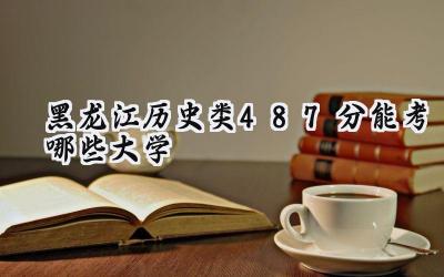 黑龙江历史类487分能考哪些大学