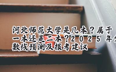河北师范大学是几本？属于一本还是二本？2025年分数线预测及报考建议