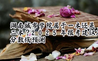 湖南城市学院属于一本还是二本？2025年报考建议及分数线预测