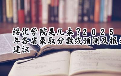 绥化学院是几本？2025年各省录取分数线预测及报考建议