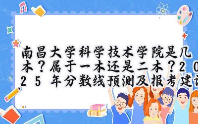 南昌大学科学技术学院是几本？属于一本还是二本？2025年分数线预测及报考建议