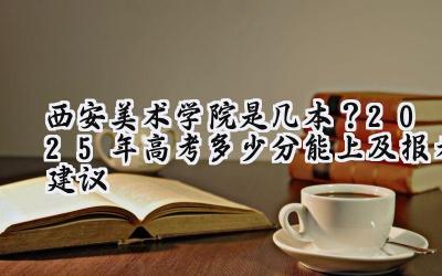 西安美术学院是几本？2025年高考多少分能上及报考建议