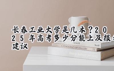 长春工业大学是几本？2025年高考多少分能上及报考建议