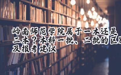 岭南师范学院属于一本还是二本？本科一批、二批的区别及报考建议