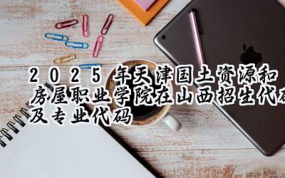 2025年天津国土资源和房屋职业学院在山西招生代码及专业代码