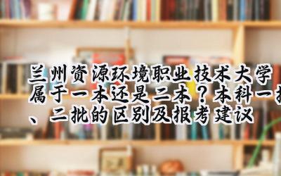 兰州资源环境职业技术大学属于一本还是二本？本科一批、二批的区别及报考建议