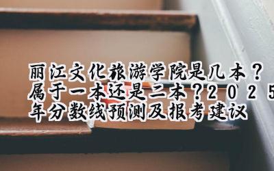 丽江文化旅游学院是几本？属于一本还是二本？2025年分数线预测及报考建议