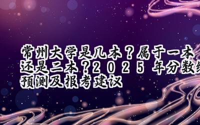 常州大学是几本？属于一本还是二本？2025年分数线预测及报考建议