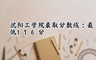 沈阳工学院2024录取分数线：最低176分