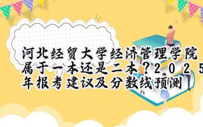 河北经贸大学经济管理学院属于一本还是二本？2025年报考建议及分数线预测