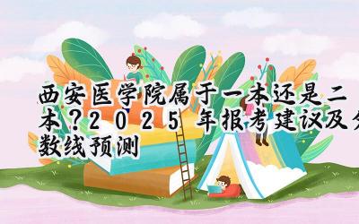 西安医学院属于一本还是二本？2025年报考建议及分数线预测
