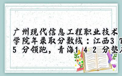 广州现代信息工程职业技术学院2024年录取分数线：江西375分领跑，青海142分垫底
