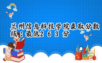兰州信息科技学院2024录取分数线：最低263分